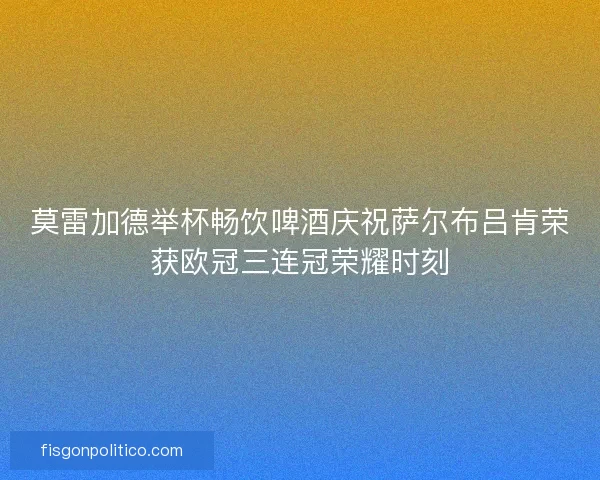 莫雷加德举杯畅饮啤酒庆祝萨尔布吕肯荣获欧冠三连冠荣耀时刻