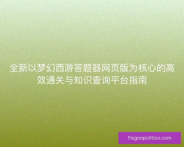 全新以梦幻西游答题器网页版为核心的高效通关与知识查询平台指南