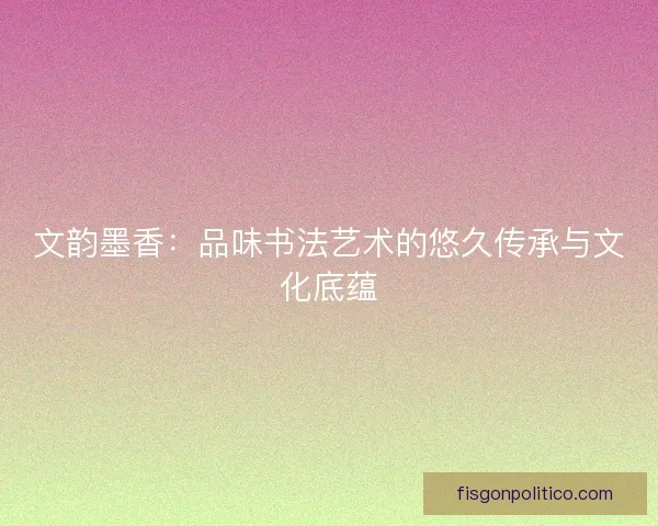 文韵墨香：品味书法艺术的悠久传承与文化底蕴