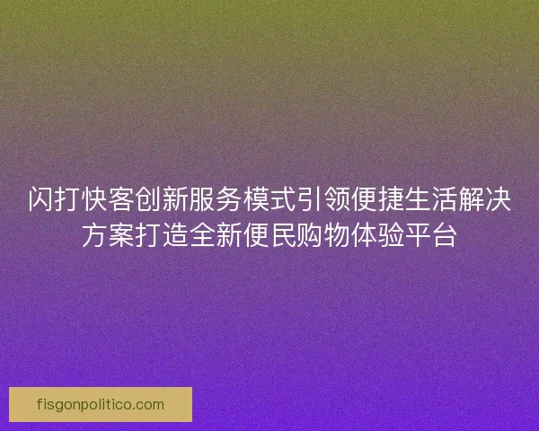 闪打快客创新服务模式引领便捷生活解决方案打造全新便民购物体验平台