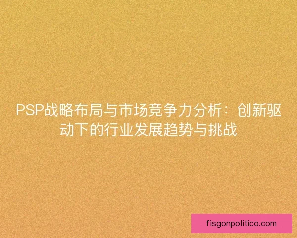 PSP战略布局与市场竞争力分析：创新驱动下的行业发展趋势与挑战