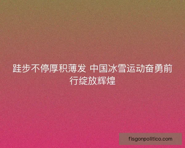 跬步不停厚积薄发 中国冰雪运动奋勇前行绽放辉煌