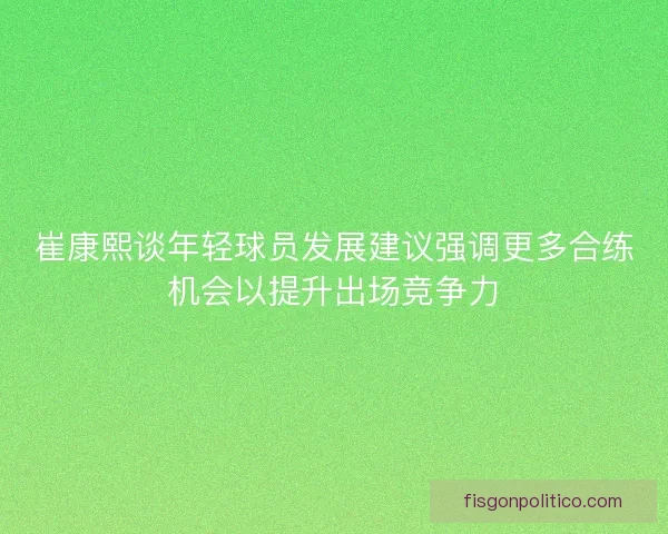 崔康熙谈年轻球员发展建议强调更多合练机会以提升出场竞争力