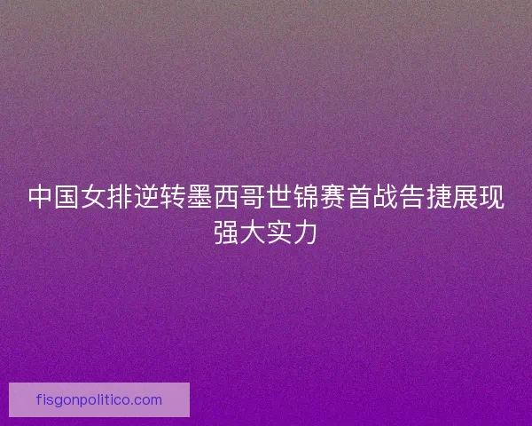 中国女排逆转墨西哥世锦赛首战告捷展现强大实力