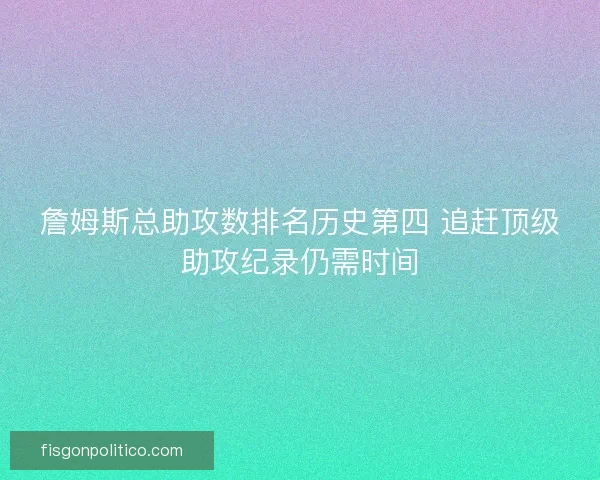 詹姆斯总助攻数排名历史第四 追赶顶级助攻纪录仍需时间