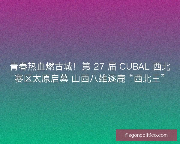 青春热血燃古城！第 27 届 CUBAL 西北赛区太原启幕 山西八雄逐鹿 “西北王”