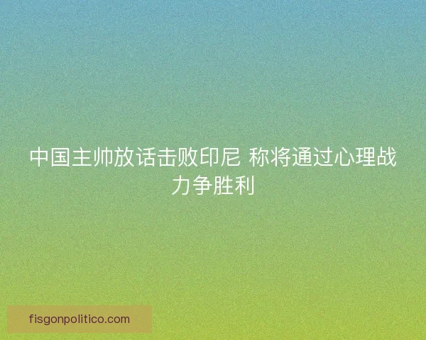 中国主帅放话击败印尼 称将通过心理战力争胜利