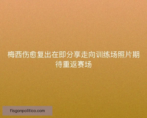 梅西伤愈复出在即分享走向训练场照片期待重返赛场
