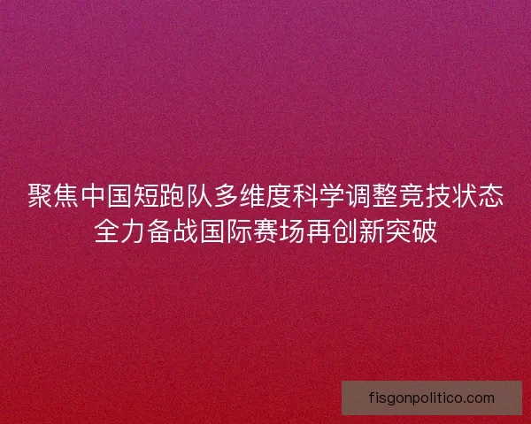 聚焦中国短跑队多维度科学调整竞技状态全力备战国际赛场再创新突破