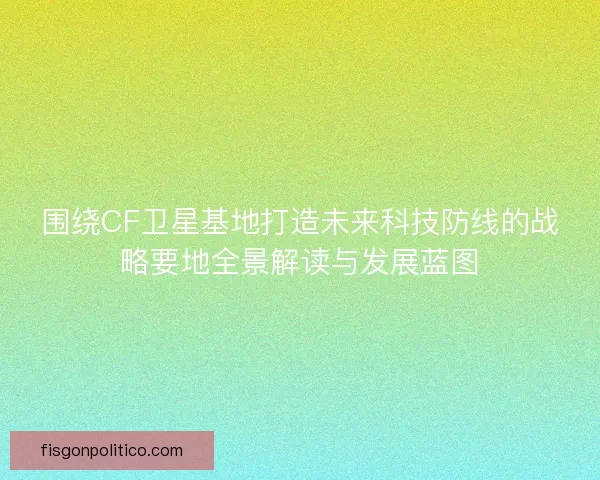 围绕CF卫星基地打造未来科技防线的战略要地全景解读与发展蓝图