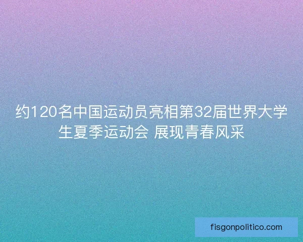 约120名中国运动员亮相第32届世界大学生夏季运动会 展现青春风采