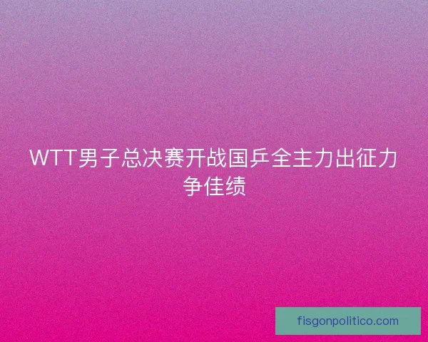 WTT男子总决赛开战国乒全主力出征力争佳绩