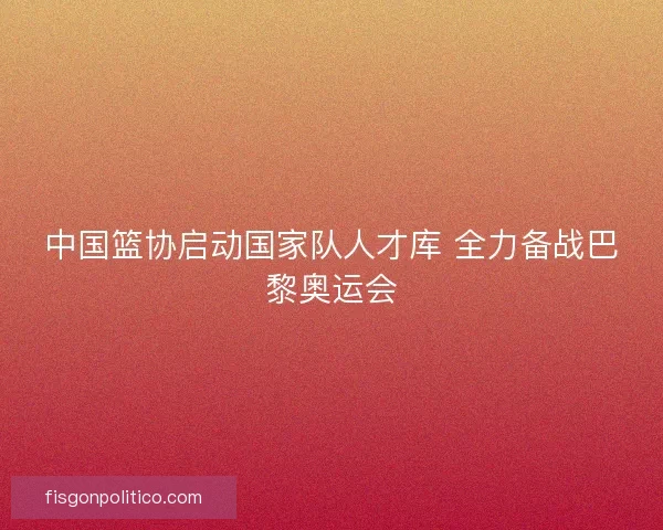 中国篮协启动国家队人才库 全力备战巴黎奥运会