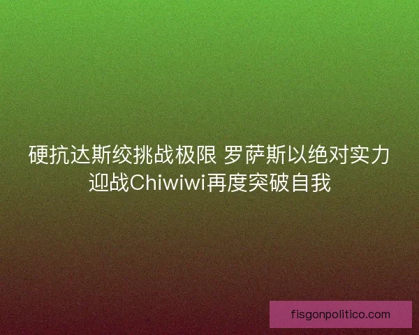 硬抗达斯绞挑战极限 罗萨斯以绝对实力迎战Chiwiwi再度突破自我